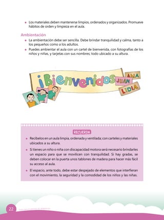 22 Guía para el período de adaptación
	 Recíbelos en un aula limpia, ordenada y ventilada; con carteles y materiales
ubicados a su altura.
	 Si tienes un niño o niña con discapacidad motora será necesario brindarles
un espacio para que se movilicen con tranquilidad. Si hay gradas, se
deben colocar en la puerta unos tablones de madera para hacer más fácil
su acceso al aula.
	 El espacio, ante todo, debe estar despejado de elementos que interfieran
con el movimiento, la seguridad y la comodidad de los niños y las niñas.
Ambientación
	 La ambientación debe ser sencilla. Debe brindar tranquilidad y calma, tanto a
los pequeños como a los adultos.
	 Puedes ambientar el aula con un cartel de bienvenida, con fotografías de los
niños y niñas, y tarjetas con sus nombres; todo ubicado a su altura.
	 Los materiales deben mantenerse limpios, ordenados y organizados. Promueve
hábitos de orden y limpieza en el aula.
RECUERDA
 