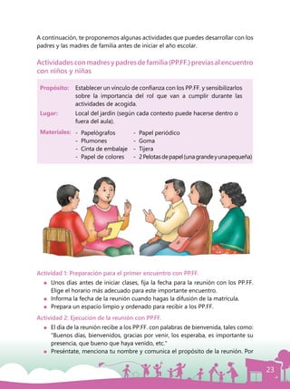 23
A continuación, te proponemos algunas actividades que puedes desarrollar con los
padres y las madres de familia antes de iniciar el año escolar.
Actividadesconmadresypadresdefamilia(PP.FF.)previasalencuentro
con niños y niñas
Actividad 1: Preparación para el primer encuentro con PP.FF.
	 Unos días antes de iniciar clases, fija la fecha para la reunión con los PP.FF.
Elige el horario más adecuado para este importante encuentro.
	 Informa la fecha de la reunión cuando hagas la difusión de la matrícula.
	 Prepara un espacio limpio y ordenado para recibir a los PP.FF.
Actividad 2: Ejecución de la reunión con PP.FF.
	 El día de la reunión recibe a los PP.FF. con palabras de bienvenida, tales como:
“Buenos días, bienvenidos, gracias por venir, los esperaba, es importante su
presencia, que bueno que haya venido, etc.”
	 Preséntate, menciona tu nombre y comunica el propósito de la reunión. Por
Propósito: 	 Establecer un vínculo de confianza con los PP.FF. y sensibilizarlos
sobre la importancia del rol que van a cumplir durante las
actividades de acogida.
Lugar: 	 Local del jardín (según cada contexto puede hacerse dentro o
fuera del aula).
Materiales: -	 Papelógrafos
-	 Plumones
-	 Cinta de embalaje
-	 Papel de colores
-	 Papel periódico
-	 Goma
-	 Tijera
-	 2Pelotasdepapel(unagrandeyunapequeña)
 