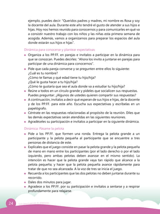 24 Guía para el período de adaptación
ejemplo, puedes decir: “Queridos padres y madres, mi nombre es Rosa y soy
la docente del aula. Durante este año tendré el gusto de atender a sus hijos e
hijas. Hoy nos hemos reunido para conocernos y para comunicarles en qué va
a consistir nuestro trabajo con los niños y las niñas esta primera semana de
acogida. Además, vamos a organizarnos para preparar los espacios del aula
donde estarán sus hijos e hijas”.
Dinámica para conocerse y plantear expectativas
	 Organiza a los PP.FF. en parejas e invítalos a participar en la dinámica para
que se conozcan. Puedes decirles: “Ahora los invito a juntarse en parejas para
participar de una dinámica para conocernos”.
	 Pide que cada pareja converse y se pregunten entre ellos lo siguiente:
	 ¿Cuál es tu nombre?
	 ¿Cómo te llamas y qué edad tiene tu hijo/hija?
	 ¿Qué le gusta hacer a tu hijo/hija?
	 ¿Cómo te gustaría que sea el aula donde va a estudiar tu hijo/hija?
	 Reúne a todos en un círculo grande y pídeles que socialicen sus respuestas.
	 Puedes preguntar: ¿Algunos de ustedes quieren compartir sus respuestas?
	 A continuación, invítalos a decir qué esperan de sus hijos e hijas, de la docente
y de los PP.FF. para este año. Escucha sus expectativas y escríbelas en un
papelógrafo.
	 Céntrate en las respuestas relacionadas al propósito de la reunión. Diles que
las demás expectativas serán atendidas en las siguientes reuniones.
	 Agradéceles su participación e invítalos a participar en la siguiente dinámica.
Dinámica: Pásame la pelota
	 Pide a los PP.FF. que formen una ronda. Entrega la pelota grande a un
participante y la pelota pequeña al participante que se encuentre a tres
personas de distancia de este.
	 Explícales que el juego consiste en pasar la pelota grande y la pelota pequeña
de mano en mano entre los participantes (por el lado derecho o por el lado
izquierdo, pero ambas pelotas deben avanzar en el mismo sentido). La
intención es hacer que la pelota grande vaya tan rápido que alcance a la
pelota pequeña; y hacer que la pelota pequeña avance rápidamente para
tratar de que no sea alcanzada. A la voz de tres se inicia el juego.
	 Recuerda a los participantes que las dos pelotas no deben juntarse durante su
recorrido.
	 Dales dos minutos para jugar.
	 Agradece a los PP.FF. por su participación e invítalos a sentarse y a respirar
profundamente para relajarse.
 