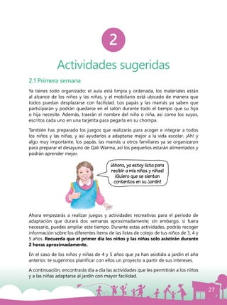 27
Actividades sugeridas
2
2.1 Primera semana
Ya tienes todo organizado: el aula está limpia y ordenada, los materiales están
al alcance de los niños y las niñas, y el mobiliario está ubicado de manera que
todos puedan desplazarse con facilidad. Los papás y las mamás ya saben que
participarán y podrán quedarse en el salón durante todo el tiempo que su hijo
o hija necesite. Además, traerán el nombre del niño o niña, así como los suyos,
escritos cada uno en una tarjetita para pegarla en su chompa.
También has preparado los juegos que realizarás para acoger e integrar a todos
los niños y las niñas, y así ayudarlos a adaptarse mejor a la vida escolar. ¡Ah! y
algo muy importante, los papás, las mamás u otros familiares ya se organizaron
para preparar el desayuno de Qali Warma, así los pequeños estarán alimentados y
podrán aprender mejor.
Ahora empezarás a realizar juegos y actividades recreativas para el período de
adaptación que durará dos semanas aproximadamente; sin embargo, si fuera
necesario, puedes ampliar este tiempo. Durante estas actividades, podrás recoger
información sobre los diferentes ítems de las listas de cotejo de tus niños de 3, 4 y
5 años. Recuerda que el primer día los niños y las niñas solo asistirán durante
2 horas aproximadamente.
En el caso de los niños y niñas de 4 y 5 años que ya han asistido a jardín el año
anterior, te sugerimos planificar con ellos un proyecto a partir de sus intereses.
A continuación, encontrarás día a día las actividades que les permitirán a los niños
y a las niñas adaptarse al jardín con mayor facilidad.
¡Ahora, ya estoy lista para
recibir a mis niños y niñas!
¡Quiero que se sientan
contentos en su jardín!
 