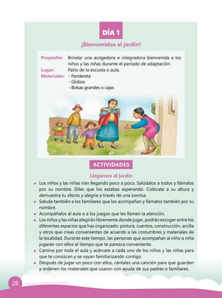 28 Guía para el período de adaptación
DÍA 1
Propósito: 	 Brindar una acogedora e integradora bienvenida a los
niños y las niñas durante el período de adaptación.
Lugar: 	 Patio de la escuela o aula.
Materiales:	 - Pandereta
			 - Globos
			 - Bolsas grandes o cajas
ACTIVIDADES
Llegamos al jardín
	 Los niños y las niñas irán llegando poco a poco. Salúdalos a todos y llámalos
por su nombre. Diles que los estabas esperando. Colócate a su altura y
demuestra tu afecto y alegría a través de una sonrisa.
	 Saluda también a los familiares que los acompañan y llámalos también por su
nombre.
	 Acompáñalos al aula o a los juegos que les llamen la atención.
	 Los niños y las niñas elegirán libremente donde jugar, podrán escoger entre los
diferentes espacios que has organizado: pintura, cuentos, construcción, arcilla
y otros que creas convenientes de acuerdo a las costumbres y materiales de
la localidad. Durante este tiempo, las personas que acompañan al niño o niña
jugarán con ellos el tiempo que te parezca conveniente.
	 Camina por toda el aula y acércate a cada uno de los niños y las niñas para
que te conozcan y se vayan familiarizando contigo.
	 Después de jugar un poco con ellos, cántales una canción para que guarden
y ordenen los materiales que usaron con ayuda de sus padres o familiares.
¡Bienvenidos al jardín!
 