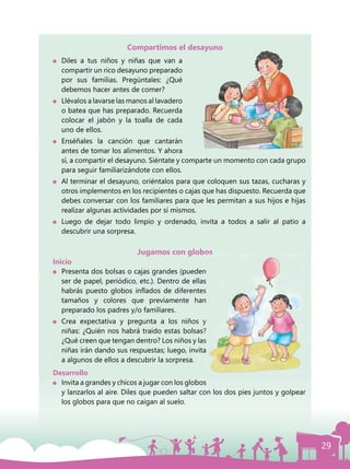 29
Compartimos el desayuno
	 Diles a tus niños y niñas que van a
compartir un rico desayuno preparado
por sus familias. Pregúntales: ¿Qué
debemos hacer antes de comer?
	 Llévalos a lavarse las manos al lavadero
o batea que has preparado. Recuerda
colocar el jabón y la toalla de cada
uno de ellos.
	Enséñales la canción que cantarán
antes de tomar los alimentos. Y ahora
sí, a compartir el desayuno. Siéntate y comparte un momento con cada grupo
para seguir familiarizándote con ellos.
	 Al terminar el desayuno, oriéntalos para que coloquen sus tazas, cucharas y
otros implementos en los recipientes o cajas que has dispuesto. Recuerda que
debes conversar con los familiares para que les permitan a sus hijos e hijas
realizar algunas actividades por sí mismos.
	 Luego de dejar todo limpio y ordenado, invita a todos a salir al patio a
descubrir una sorpresa.
Jugamos con globos
Inicio
	 Presenta dos bolsas o cajas grandes (pueden
ser de papel, periódico, etc.). Dentro de ellas
habrás puesto globos inflados de diferentes
tamaños y colores que previamente han
preparado los padres y/o familiares.
	Crea expectativa y pregunta a los niños y
niñas: ¿Quién nos habrá traído estas bolsas?
¿Qué creen que tengan dentro? Los niños y las
niñas irán dando sus respuestas; luego, invita
a algunos de ellos a descubrir la sorpresa.
Desarrollo
	 Invita a grandes y chicos a jugar con los globos
y lanzarlos al aire. Diles que pueden saltar con los dos pies juntos y golpear
los globos para que no caigan al suelo.
 
