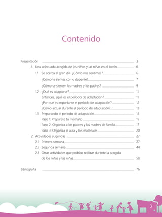 3
Presentación	 .............................................................................................................................	3
	 1.	 Una adecuada acogida de los niños y las niñas en el Jardín........................	6
	 1.1	 Se acerca el gran día. ¿Cómo nos sentimos?...........................................	6
		 ¿Cómo te sientes como docente?...............................................................	7
		 ¿Cómo se sienten las madres y los padres? ............................................	9
		 1.2	 ¿Qué es adaptarse?........................................................................................	11
			 Entonces, ¿qué es el período de adaptación?.........................................	11
			 ¿Por qué es importante el período de adaptación?...............................	12
			 ¿Cómo actuar durante el período de adaptación?.................................	13
		 1.3	 Preparando el período de adaptación.......................................................	14
			 Paso 1: Prepárate tú misma/o.......................................................................	15
			 Paso 2: Organiza a los padres y las madres de familia..........................	17
			 Paso 3: Organiza el aula y los materiales..................................................	20
	 2.	 Actividades sugeridas ...........................................................................................	27
		 2.1	 Primera semana...............................................................................................	27
		 2.2	 Segunda semana.............................................................................................	44
		 2.3	 Otras actividades que podrías realizar durante la acogida
			 de los niños y las niñas...................................................................................	58
Bibliografía	 .............................................................................................................................	76
Contenido
 