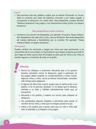 30 Guía para el período de adaptación
Cierre
	 Para terminar este día, pídeles a todos que se sienten formando un círculo.
Diles lo contenta que estás de haberlos conocido y por haber jugado y
compartido el desayuno con todos ellos. Para despedirte, puedes decirles:
“Mañana tendremos más juegos y nos divertiremos todos juntos. Los espero
temprano.”
Nos despedimos hasta mañana
	 Cantamos una canción de despedida, por ejemplo: Te quiero, Hasta mañana.
Nos despedimos de cada niño y niña, y de sus familiares. Recuerda despedirte
de manera afectuosa y llamándolos por su nombre. Por ejemplo: ”Hasta
mañana Fabián, te espero temprano”.
Variaciones
Puedes cambiar las canciones y juegos por otros que sean pertinentes a las
costumbres de la comunidad. Lo importante es que tengas presente que todo lo
que hagas en estos quince días de acogida es para que los niños y las niñas se
sientan seguros y contentos de estar en el jardín.
	 Nunca los obligues ni presiones. Recuerda que si no quieren
besarte, abrazarte, tomar el desayuno, jugar o participar en
los juegos debes respetar su comportamiento y evitar insistir.
Algunos niños y niñas, como ya hemos mencionado, necesitan
más tiempo para adaptarse.
	 Si alguno de ellos llora mucho, espera que se calme junto a sus
padres. Si te lo permite, abrázalo. Si no desea que lo abraces,
siéntate a su lado y háblale calmadamente hasta que se
tranquilice.
	 Recuerda a los padres y madres sus turnos para preparar el
desayuno.
	 Ten preparadas algunas tarjetitas y plumones para poner el
nombre de los niños y niñas que no tengan puesto el suyo.
	 Indica a los padres que cuando vean que un niño o niña está
solo, lo atiendan y lo integren a los juegos.
Alertas
 