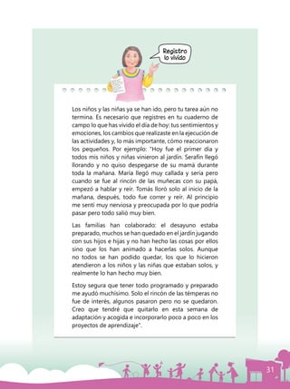 31
Registro
lo vivido
Los niños y las niñas ya se han ido, pero tu tarea aún no
termina. Es necesario que registres en tu cuaderno de
campo lo que has vivido el día de hoy: tus sentimientos y
emociones, los cambios que realizaste en la ejecución de
las actividades y, lo más importante, cómo reaccionaron
los pequeños. Por ejemplo: “Hoy fue el primer día y
todos mis niños y niñas vinieron al jardín. Serafín llegó
llorando y no quiso despegarse de su mamá durante
toda la mañana. María llegó muy callada y seria pero
cuando se fue al rincón de las muñecas con su papá,
empezó a hablar y reír. Tomás lloró solo al inicio de la
mañana, después, todo fue correr y reír. Al principio
me sentí muy nerviosa y preocupada por lo que podría
pasar pero todo salió muy bien.
Las familias han colaborado: el desayuno estaba
preparado, muchos se han quedado en el jardín jugando
con sus hijos e hijas y no han hecho las cosas por ellos
sino que los han animado a hacerlas solos. Aunque
no todos se han podido quedar, los que lo hicieron
atendieron a los niños y las niñas que estaban solos, y
realmente lo han hecho muy bien.
Estoy segura que tener todo programado y preparado
me ayudó muchísimo. Solo el rincón de las témperas no
fue de interés, algunos pasaron pero no se quedaron.
Creo que tendré que quitarlo en esta semana de
adaptación y acogida e incorporarlo poco a poco en los
proyectos de aprendizaje”.
 