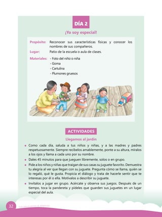 32 Guía para el período de adaptación
DÍA 2
Propósito: 	 Reconocer sus características físicas y conocer los
nombres de sus compañeros.
Lugar: 	 Patio de la escuela o aula de clases.
Materiales:	 - Foto del niño o niña
		- Goma
		- Cartulina
		 - Plumones gruesos
ACTIVIDADES
Llegamos al jardín
	Como cada día, saluda a tus niños y niñas, y a las madres y padres
respetuosamente. Siempre recíbelos amablemente, ponte a su altura, míralos
a los ojos y llama a cada uno por su nombre.
	 Dales 45 minutos para que jueguen libremente, solos o en grupo.
	 Pide a los niños y niñas que traigan de sus casas su juguete favorito. Demuestra
tu alegría al ver que llegan con su juguete. Pregunta cómo se llama, quién se
lo regaló, qué le gusta. Propicia el diálogo y trata de hacerle sentir que te
interesas por él o ella. Motívalos a describir su juguete.
	 Invítalos a jugar en grupo. Acércate y observa sus juegos. Después de un
tiempo, toca la pandereta y pídeles que guarden sus juguetes en un lugar
especial del aula.
¡Yo soy especial!
 