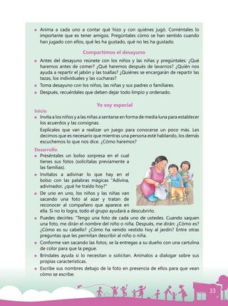 33
Compartimos el desayuno
	 Antes del desayuno reúnete con los niños y las niñas y pregúntales: ¿Qué
haremos antes de comer? ¿Qué haremos después de lavarnos? ¿Quién nos
ayuda a repartir el jabón y las toallas? ¿Quiénes se encargarán de repartir las
tazas, los individuales y las cucharas?
	 Toma desayuno con los niños, las niñas y sus padres o familiares.
	 Después, recuérdales que deben dejar todo limpio y ordenado.
Yo soy especial
Inicio
	 Invita a los niños y a las niñas a sentarse en forma de media luna para establecer
los acuerdos y las consignas.
	 Explícales que van a realizar un juego para conocerse un poco más. Les
decimos que es necesario que mientras una persona esté hablando, los demás
escuchemos lo que nos dice. ¿Cómo haremos?
Desarrollo
	 Preséntales un bolso sorpresa en el cual
tienes sus fotos (solicítalas previamente a
las familias).
	Invítalos a adivinar lo que hay en el
bolso con las palabras mágicas “Adivina,
adivinador, ¿qué he traído hoy?”
	 De uno en uno, los niños y las niñas van
sacando una foto al azar y tratan de
reconocer al compañero que aparece en
ella. Si no lo logra, todo el grupo ayudará a descubrirlo.
	 Puedes decirles: “Tengo una foto de cada uno de ustedes. Cuando saquen
una foto, me dirán el nombre del niño o niña. Después, me dirán: ¿Cómo es?
¿Cómo es su cabello? ¿Cómo ha venido vestido hoy al jardín? Entre otras
preguntas que les permitan describir al niño o niña.
	 Conforme van sacando las fotos, se la entregas a su dueño con una cartulina
de color para que la pegue.
	 Bríndales ayuda si lo necesitan o solicitan. Anímalos a dialogar sobre sus
propias características.
	 Escribe sus nombres debajo de la foto en presencia de ellos para que vean
cómo se escribe.
	 Anima a cada uno a contar qué hizo y con quiénes jugó. Coméntales lo
importante que es tener amigos. Pregúntales cómo se han sentido cuando
han jugado con ellos, qué les ha gustado, qué no les ha gustado.
 