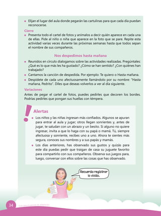 34 Guía para el período de adaptación
	 Elijan el lugar del aula donde pegarán las cartulinas para que cada día puedan
reconocerse.
Cierre
	 Presenta todo el cartel de fotos y anímalos a decir quién aparece en cada una
de ellas. Pide al niño o niña que aparece en la foto que se pare. Repite esta
actividad varias veces durante las próximas semanas hasta que todos sepan
el nombre de sus compañeros.
Nos despedimos hasta mañana
	 Reunidos en círculo dialogamos sobre las actividades realizadas. Pregúntales:
¿Qué es lo que más les ha gustado? ¿Cómo se han sentido? ¿Con quiénes han
trabajado?
	 Cantamos la canción de despedida. Por ejemplo: Te quiero o Hasta mañana.
	 Despídete de cada uno afectuosamente llamándolo por su nombre: “Hasta
mañana, Pedrito”. Diles que deseas volverlos a ver al día siguiente.
Variaciones
Antes de pegar el cartel de fotos, puedes pedirles que decoren los bordes.
Podrías pedirles que pongan sus huellas con témpera.
	 Los niños y las niñas ingresan más confiados. Algunos se apuran
para entrar al aula y jugar; otros llegan sonrientes y, antes de
jugar, te saludan con un abrazo y un besito. Si alguno no quiere
ingresar, invita a que lo haga con su papá o mamá. Tú, siempre
afectuosa y sonriente, recibes uno a uno. Ahora te sientes más
segura, conoces sus nombres y a sus papás y mamás.
	 Los días anteriores, has observado sus gustos y quizás para
este día puedas pedir que traigan de casa su juguete favorito
para compartirlo con sus compañeros. Observa sus juegos para,
luego, conversar con ellos sobre las cosas que has observado.
Alertas
Recuerda registrar
lo vivido.
 