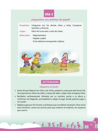 35
DÍA 3
Propósito: 	 Integrarse con los demás niños y niñas. Comparar
tamaños y texturas.
Lugar: 	 Patio de la escuela o aula de clases.
Materiales:	 - Papel periódico
		 - Papeles usados
		 - Cinta adhesiva transparente o blanca
ACTIVIDADES
Llegamos al jardín
	 Antes de que lleguen los niños y las niñas, prepara tu aula para este tercer día.
Te proponemos retirar las sillas y mesas del salón y dejar todo el espacio libre.
	Recíbelos cariñosamente. Llámalos por su nombre, ponte a su altura y,
conforme van llegando, acompáñalos a elegir el lugar donde quieren jugar y
con quién.
	 Déjalos jugar por 45 minutos o el tiempo que consideres necesario. Para cerrar
este momento, canta una canción para que ordenen el material y los espacios
que usaron.
¡Juguemos con pelotas de papel!
 