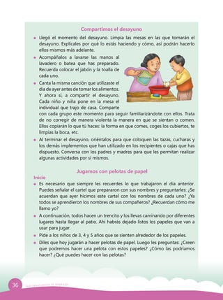 36 Guía para el período de adaptación
Compartimos el desayuno
	 Llegó el momento del desayuno. Limpia las mesas en las que tomarán el
desayuno. Explícales por qué lo estás haciendo y cómo, así podrán hacerlo
ellos mismos más adelante.
	Acompáñalos a lavarse las manos al
lavadero o batea que has preparado.
Recuerda colocar el jabón y la toalla de
cada uno.
	 Canta la misma canción que utilizaste el
día de ayer antes de tomar los alimentos.
Y ahora sí, a compartir el desayuno.
Cada niño y niña pone en la mesa el
individual que trajo de casa. Comparte
con cada grupo este momento para seguir familiarizándote con ellos. Trata
de no corregir de manera violenta la manera en que se sientan o comen.
Ellos copiarán lo que tú haces: la forma en que comes, coges los cubiertos, te
limpias la boca, etc.
	 Al terminar el desayuno, oriéntalos para que coloquen las tazas, cucharas y
los demás implementos que han utilizado en los recipientes o cajas que has
dispuesto. Conversa con los padres y madres para que les permitan realizar
algunas actividades por sí mismos.
Jugamos con pelotas de papel
Inicio
	 Es necesario que siempre les recuerdes lo que trabajaron el día anterior.
Puedes señalar el cartel que prepararon con sus nombres y preguntarles: ¿Se
acuerdan que ayer hicimos este cartel con los nombres de cada uno? ¿Ya
todos se aprendieron los nombres de sus compañeros? ¿Recuerdan cómo me
llamo yo?
	 A continuación, todos hacen un trencito y los llevas caminando por diferentes
lugares hasta llegar al patio. Ahí habrás dejado listos los papeles que van a
usar para jugar.
	 Pide a los niños de 3, 4 y 5 años que se sienten alrededor de los papeles.
	 Diles que hoy jugarán a hacer pelotas de papel. Luego les preguntas: ¿Creen
que podremos hacer una pelota con estos papeles? ¿Cómo las podríamos
hacer? ¿Qué puedes hacer con las pelotas?
 