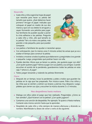 37
Desarrollo
	 Cada niño y niña cogerá las hojas de papel
que necesite para hacer su pelota del
tamaño que quiera. ¿Qué debemos hacer
primero? Arrugar el papel. Indícales que
coloquen el papel en medio de sus dos
manos y que con sus dedos lo arruguen y
vayan formando una pelotita para jugar.
Sus familiares les pueden ayudar a poner
la cinta adhesiva a las pelotas. Pregunta
a cada niño y niña: ¿De qué tamaño es
tu pelota? Ten a la mano una pelota, más
grande o más pequeña, para que puedan
comparar.
	 Los padres o familiares les ayudan si necesitan apoyo.
	 Con anticipación, (por lo menos unos 5 minutos antes) les avisas que ya va a
acabar el tiempo para construir la pelota.
	 Invítalos a mostrar a todos la pelota que elaboraron y pregúntales si es grande
o pequeña. Luego, pregúntales qué podrían hacer con ella.
	 Puedes decirles: Ahora que ya tienen su pelota, ¿les gustaría jugar con ella?
¿Con quién quieren jugar? Vamos a jugar con sus padres y sus amigos. Cuando
escuchen el sonido de la pandereta, guardaremos todas las pelotas en esta
caja. Y ahora sí, ¡A jugar!
	 Todos juegan lanzando y rodando las pelotas libremente.
Cierre
	 Después de un tiempo, tocas la pandereta y pides a todos que guarden las
pelotas en la caja que has preparado. Pon música suave. Pide a los niños y
las niñas que se sienten y estiren sus brazos y piernas muy despacio. Luego,
pídeles que cierren sus ojos y escuchen la música durante 2 o 3 minutos.
Nos despedimos hasta mañana
	 Dialoga con ellos sobre el juego que han realizado. Pregúntales: ¿Cómo se
han sentido? ¿Qué hicieron con la pelota? ¿Con quién jugaron?
	 Cantamos una canción de despedida. Por ejemplo: Te quiero o Hasta mañana.
Cantarán esta misma canción hasta que la aprendan.
	 Despídete de cada niño y niña siempre de manera afectuosa y diciendo su
nombre. Manifiéstale tu deseo de volver a verlo al día siguiente.
 