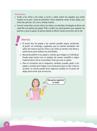 38 Guía para el período de adaptación
	 El tercer día, los papás y las mamás pueden seguir asistiendo
al jardín; sin embargo, sugiéreles que se sienten alrededor del
salón de manera que los niños y las niñas se sientan más libres y
autónomos para realizar las actividades.
	 Recuerda pedirle a los papás y mamás que traigan un individual.
Puede estar hecho con un pedazo de manta, costalillo o algún
material típico de la comunidad. Evita que sea un gasto.
	 Para el momento de la relajación, también puedes pedir a los
papás y mamás que traigan una manta para que su hijo o hija se
acueste. La manta puede tener algunos costales en la parte de
abajo para evitar que se ensucie.
Alertas
Recuerda registrar
lo vivido.
Variaciones
	 Invita a los niños y las niñas a correr y saltar sobre los papeles que están
tirados en el piso. Lanza el periódico: hacia adelante, atrás, arriba, abajo, por
entre las piernas, con una o ambas manos.
	 Formar varias filas con los niños, las niñas y sus familias. Entrégale al último de
cada fila una pelota de papel. Pide a todos los participantes que separen las
piernas y que se pasen la pelota desde el último hasta el primero de la fila.
 