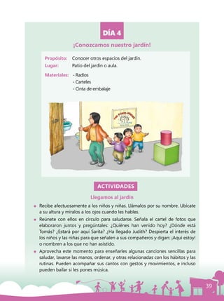 39
DÍA 4
Propósito: 	 Conocer otros espacios del jardín.
Lugar: 	 Patio del jardín o aula.
Materiales:	 - Radios
		- Carteles
		 - Cinta de embalaje
ACTIVIDADES
Llegamos al jardín
	 Recibe afectuosamente a los niños y niñas. Llámalos por su nombre. Ubícate
a su altura y míralos a los ojos cuando les hables.
	 Reúnete con ellos en círculo para saludarse. Señala el cartel de fotos que
elaboraron juntos y pregúntales: ¿Quiénes han venido hoy? ¿Dónde está
Tomás? ¿Estará por aquí Sarita? ¿Ha llegado Judith? Despierta el interés de
los niños y las niñas para que señalen a sus compañeros y digan: ¡Aquí estoy!
o nombren a los que no han asistido.
	 Aprovecha este momento para enseñarles algunas canciones sencillas para
saludar, lavarse las manos, ordenar, y otras relacionadas con los hábitos y las
rutinas. Pueden acompañar sus cantos con gestos y movimientos, e incluso
pueden bailar si les pones música.
¡Conozcamos nuestro jardín!
 