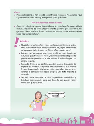 41
Cierre
	 Pregúntales cómo se han sentido con el trabajo realizado. Pregúntales: ¿Qué
lugares hemos conocido hoy en el jardín? ¿Para qué sirven?
Nos despedimos hasta mañana
	 Canta con ellos la canción de despedida que les enseñaste: Te quiero o Hasta
mañana. Despídete de todos afectuosamente. Llámalos por su nombre. Por
ejemplo: “Hasta mañana Tomás, mañana te espero. Hasta mañana señora
Luisa, nos vemos mañana”.
	 Quizás hoy, muchos niños y niñas han llegado contentos al jardín.
Pero al encontrarse con otros y compartir los juegos y materiales
se han presentado algunos conflictos. ¿Qué puedes hacer?
	 Primero: ten en cuenta que estos conflictos son situaciones
naturales que afrontan los niños y las niñas durante este período
porque están aprendiendo a relacionarse. Trátalos siempre con
amor y respeto.
	 Segundo: Frente a un conflicto pueden sentirse temerosos de
expresar su malestar. Responde adecuadamente a sus propias
formas de expresarlo. Muchas veces los niños y las niñas lo hacen
llorando o cambiando su rostro alegre a uno tiste, molesto o
asustado.
	Tercero: Toma atención de esas expresiones, escúchalos y
bríndales oportunidades para que digan lo que quieren hacer,
cómo, con qué y cuándo.
Alertas
Recuerda registrar
lo vivido.
 