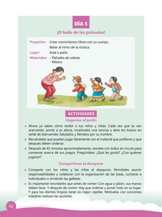 42 Guía para el período de adaptación
DÍA 5
Propósito: 	 Crear movimientos libres con su cuerpo.
	 Bailar al ritmo de la música.
Lugar: 	 Aula o patio
Materiales:	 - Pañuelos de colores
		- Música
ACTIVIDADES
Llegamos al jardín
	 Ahora ya sabes cómo recibir a tus niños y niñas. Cada vez que se van
acercando, ponte a su altura, muéstrales una sonrisa y abre los brazos en
señal de bienvenida. Salúdalos y llámalos por su nombre.
	 Recuérdales que pueden jugar libremente con el material que prefieran y que
después deben ordenar.
	 Después de 45 minutos aproximadamente, reúnete con todos en círculo para
conversar acerca de sus juegos. Pregúntales: ¿Qué les gustó? ¿Con quiénes
jugaron?
¡El baile de los pañuelos!
Compartimos el desayuno
	Comparte con los niños y las niñas el desayuno. Permíteles asumir
responsabilidades y colaborar con la organización de las tazas, cucharas e
individuales o sirviendo las galletas.
	 Es importante recordarles que antes de comer: Con agua y jabón, sus manos
deben lavar. Y después de comer: Hay que ordenar y poner todo en su lugar.
Y para los dientes limpios tener es mejor cepillar. Motívalos con canciones
mientras realizan las acciones.
 