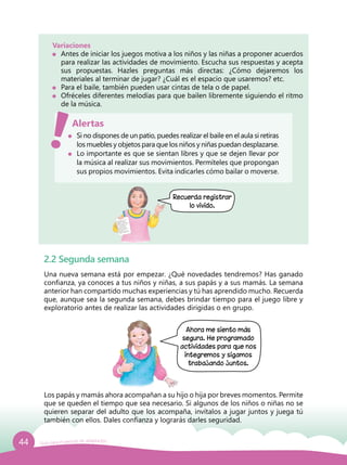 44 Guía para el período de adaptación
Variaciones
	 Antes de iniciar los juegos motiva a los niños y las niñas a proponer acuerdos
para realizar las actividades de movimiento. Escucha sus respuestas y acepta
sus propuestas. Hazles preguntas más directas: ¿Cómo dejaremos los
materiales al terminar de jugar? ¿Cuál es el espacio que usaremos? etc.
	 Para el baile, también pueden usar cintas de tela o de papel.
	 Ofréceles diferentes melodías para que bailen libremente siguiendo el ritmo
de la música.
	 Si no dispones de un patio, puedes realizar el baile en el aula si retiras
los muebles y objetos para que los niños y niñas puedan desplazarse.
	 Lo importante es que se sientan libres y que se dejen llevar por
la música al realizar sus movimientos. Permíteles que propongan
sus propios movimientos. Evita indicarles cómo bailar o moverse.
Alertas
Recuerda registrar
lo vivido.
2.2 Segunda semana
Una nueva semana está por empezar. ¿Qué novedades tendremos? Has ganado
confianza, ya conoces a tus niños y niñas, a sus papás y a sus mamás. La semana
anterior han compartido muchas experiencias y tú has aprendido mucho. Recuerda
que, aunque sea la segunda semana, debes brindar tiempo para el juego libre y
exploratorio antes de realizar las actividades dirigidas o en grupo.
Los papás y mamás ahora acompañan a su hijo o hija por breves momentos. Permite
que se queden el tiempo que sea necesario. Si algunos de los niños o niñas no se
quieren separar del adulto que los acompaña, invítalos a jugar juntos y juega tú
también con ellos. Dales confianza y lograrás darles seguridad.
Ahora me siento más
segura. He programado
actividades para que nos
integremos y sigamos
trabajando juntos.
 