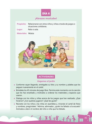 45
DÍA 6
Propósito: 	 Relacionarse con otros niños y niñas a través de juegos o
situaciones cotidianas.
Lugar: 	 Patio o aula.
Materiales:	 Música
ACTIVIDADES
Llegamos al jardín
	 Conforme vayan llegando, entrégales su foto y su nombre y pídeles que los
peguen nuevamente en el cartel.
	 Bríndales los 45 minutos de juego libre. Termina este momento con la canción
que les has enseñado y motívalos a ordenar los materiales y espacios que
usaron.
	 Dialoga con los niños y niñas acerca de los juegos que han realizado. ¿Qué
hicieron? ¿Con quiénes jugaron? ¿Qué les gustó?
	 Reúnete con los niños y las niñas en asamblea y, mirando el cartel de fotos
y nombres, pregúntales: “Adivina, adivinador, ¿quién ha faltado a la escuela?
Anímalos a decir el nombre del niño o niña que ha faltado.
¡Abrazos musicales!
 