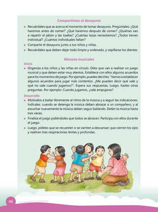 46 Guía para el período de adaptación
Compartimos el desayuno
	 Recuérdales que se acerca el momento de tomar desayuno. Pregúntales: ¿Qué
haremos antes de comer? ¿Qué haremos después de comer? ¿Quiénes van
a repartir el jabón y las toallas? ¿Cuántas tazas necesitamos? ¿Todos tienen
individual? ¿Cuántos individuales faltan?
	 Comparte el desayuno junto a tus niños y niñas.
	 Recuérdales que deben dejar todo limpio y ordenado, y cepillarse los dientes.
Abrazos musicales
Inicio
	 Organiza a los niños y las niñas en círculo. Diles que van a realizar un juego
musical y que deben estar muy atentos. Establece con ellos algunos acuerdos
para los momentos de juego. Por ejemplo, puedes decirles: “Vamos a establecer
algunos acuerdos para jugar más contentos. ¿Me pueden decir qué vale y
qué no vale cuando jugamos?”. Espera sus respuestas. Luego, hazles otras
preguntas. Por ejemplo: Cuando jugamos, ¿vale empujarse?
Desarrollo
	 Motívalos a bailar libremente al ritmo de la música y a seguir las indicaciones.
Indícales: cuando se detenga la música deben abrazar a un compañero, y al
escuchar nuevamente la música deben seguir bailando. Detén la música hasta
tres veces.
	 Finaliza el juego pidiéndoles que todos se abracen. Participa con ellos durante
el juego.
	 Luego, pídeles que se recuesten o se sienten a descansar; que cierren los ojos
y realicen tres respiraciones lentas y profundas.
 