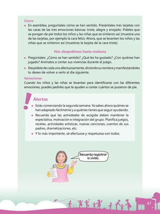47
Cierre
	 En asamblea, pregúntales cómo se han sentido. Preséntales tres tarjetas con
las caras de las tres emociones básicas: triste, alegre y enojado. Pídeles que
se pongan de pie todos los niños y las niñas que se sintieron así (muestra una
de las tarjetas, por ejemplo la cara feliz). Ahora, que se levanten los niños y las
niñas que se sintieron así (muestras la tarjeta de la cara triste).
Nos despedimos hasta mañana
	 Pregúntales: ¿Cómo se han sentido? ¿Qué les ha gustado? ¿Con quiénes han
jugado? Anímalos a contar sus vivencias durante el juego.
	 Despídetedecadaunoafectuosamente,diciendosunombreymanifestándoles
tu deseo de volver a verlo al día siguiente.
Variaciones
Cuando los niños y las niñas se levantan para identificarse con las diferentes
emociones, puedes pedirles que te ayuden a contar cuántos se pusieron de pie.
	 Estás comenzando la segunda semana. Ya sabes ahora quiénes se
han adaptado fácilmente y a quiénes tienes que seguir ayudando.
	 Recuerda que las actividades de acogida deben mantener la
expectativa, motivación e integración del grupo. Planifica juegos,
recetas, actividades artísticas, nuevas canciones, cuentos de sus
padres, dramatizaciones, etc.
	 Y lo más importante, sé afectuosa y respetuosa con todos.
Alertas
Recuerda registrar
lo vivido.
 