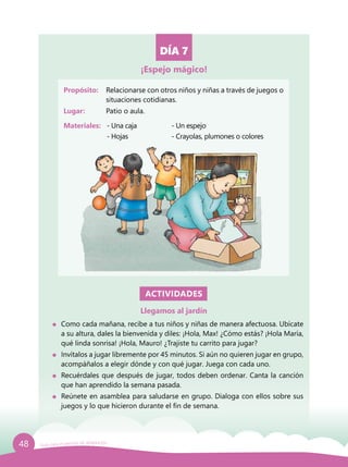 48 Guía para el período de adaptación
DÍA 7
Propósito: 	 Relacionarse con otros niños y niñas a través de juegos o
situaciones cotidianas.
Lugar: 	 Patio o aula.
Materiales:	 - Una caja		 - Un espejo
		 - Hojas			 - Crayolas, plumones o colores
ACTIVIDADES
Llegamos al jardín
	 Como cada mañana, recibe a tus niños y niñas de manera afectuosa. Ubícate
a su altura, dales la bienvenida y diles: ¡Hola, Max! ¿Cómo estás? ¡Hola María,
qué linda sonrisa! ¡Hola, Mauro! ¿Trajiste tu carrito para jugar?
	 Invítalos a jugar libremente por 45 minutos. Si aún no quieren jugar en grupo,
acompáñalos a elegir dónde y con qué jugar. Juega con cada uno.
	 Recuérdales que después de jugar, todos deben ordenar. Canta la canción
que han aprendido la semana pasada.
	 Reúnete en asamblea para saludarse en grupo. Dialoga con ellos sobre sus
juegos y lo que hicieron durante el fin de semana.
¡Espejo mágico!
 
