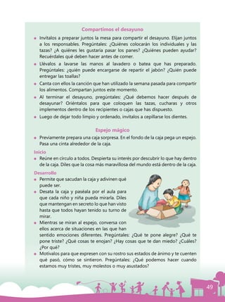 49
Compartimos el desayuno
	 Invítalos a preparar juntos la mesa para compartir el desayuno. Elijan juntos
a los responsables. Pregúntales: ¿Quiénes colocarán los individuales y las
tazas? ¿A quiénes les gustaría pasar los panes? ¿Quiénes pueden ayudar?
Recuérdales qué deben hacer antes de comer.
	Llévalos a lavarse las manos al lavadero o batea que has preparado.
Pregúntales: ¿quién puede encargarse de repartir el jabón? ¿Quién puede
entregar las toallas?
	 Canta con ellos la canción que han utilizado la semana pasada para compartir
los alimentos. Compartan juntos este momento.
	 Al terminar el desayuno, pregúntales: ¿Qué debemos hacer después de
desayunar? Oriéntalos para que coloquen las tazas, cucharas y otros
implementos dentro de los recipientes o cajas que has dispuesto.
	 Luego de dejar todo limpio y ordenado, invítalos a cepillarse los dientes.
Espejo mágico
	 Previamente prepara una caja sorpresa. En el fondo de la caja pega un espejo.
Pasa una cinta alrededor de la caja.
Inicio
	 Reúne en círculo a todos. Despierta su interés por descubrir lo que hay dentro
de la caja. Diles que la cosa más maravillosa del mundo está dentro de la caja.
Desarrollo
	 Permite que sacudan la caja y adivinen qué
puede ser.
	 Desata la caja y paséala por el aula para
que cada niño y niña pueda mirarla. Diles
que mantengan en secreto lo que han visto
hasta que todos hayan tenido su turno de
mirar.
	 Mientras se miran al espejo, conversa con
ellos acerca de situaciones en las que han
sentido emociones diferentes. Pregúntales: ¿Qué te pone alegre? ¿Qué te
pone triste? ¿Qué cosas te enojan? ¿Hay cosas que te dan miedo? ¿Cuáles?
¿Por qué?
	 Motívalos para que expresen con su rostro sus estados de ánimo y te cuenten
qué pasó, cómo se sintieron. Pregúntales: ¿Qué podemos hacer cuando
estamos muy tristes, muy molestos o muy asustados?
 