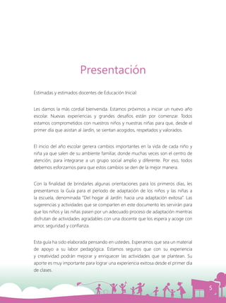 5
Presentación
Estimadas y estimados docentes de Educación Inicial:
Les damos la más cordial bienvenida. Estamos próximos a iniciar un nuevo año
escolar. Nuevas experiencias y grandes desafíos están por comenzar. Todos
estamos comprometidos con nuestros niños y nuestras niñas para que, desde el
primer día que asistan al Jardín, se sientan acogidos, respetados y valorados.
El inicio del año escolar genera cambios importantes en la vida de cada niño y
niña ya que salen de su ambiente familiar, donde muchas veces son el centro de
atención, para integrarse a un grupo social amplio y diferente. Por eso, todos
debemos esforzarnos para que estos cambios se den de la mejor manera.
Con la finalidad de brindarles algunas orientaciones para los primeros días, les
presentamos la Guía para el período de adaptación de los niños y las niñas a
la escuela, denominada “Del hogar al Jardín: hacia una adaptación exitosa”. Las
sugerencias y actividades que se comparten en este documento les servirán para
que los niños y las niñas pasen por un adecuado proceso de adaptación mientras
disfrutan de actividades agradables con una docente que los espera y acoge con
amor, seguridad y confianza.
Esta guía ha sido elaborada pensando en ustedes. Esperamos que sea un material
de apoyo a su labor pedagógica. Estamos seguros que con su experiencia
y creatividad podrán mejorar y enriquecer las actividades que se plantean. Su
aporte es muy importante para lograr una experiencia exitosa desde el primer día
de clases.
 