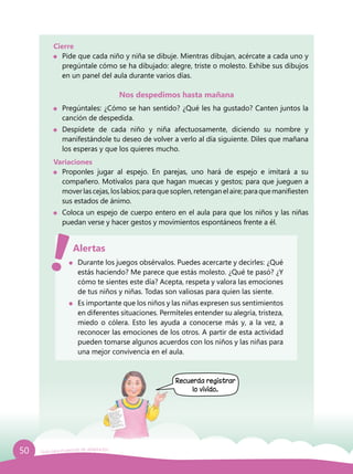 50 Guía para el período de adaptación
Cierre
	 Pide que cada niño y niña se dibuje. Mientras dibujan, acércate a cada uno y
pregúntale cómo se ha dibujado: alegre, triste o molesto. Exhibe sus dibujos
en un panel del aula durante varios días.
Nos despedimos hasta mañana
	 Pregúntales: ¿Cómo se han sentido? ¿Qué les ha gustado? Canten juntos la
canción de despedida.
	Despídete de cada niño y niña afectuosamente, diciendo su nombre y
manifestándole tu deseo de volver a verlo al día siguiente. Diles que mañana
los esperas y que los quieres mucho.
Variaciones
	 Proponles jugar al espejo. En parejas, uno hará de espejo e imitará a su
compañero. Motívalos para que hagan muecas y gestos; para que jueguen a
moverlascejas,loslabios;paraquesoplen,retenganelaire;paraquemanifiesten
sus estados de ánimo.
	 Coloca un espejo de cuerpo entero en el aula para que los niños y las niñas
puedan verse y hacer gestos y movimientos espontáneos frente a él.
	 Durante los juegos obsérvalos. Puedes acercarte y decirles: ¿Qué
estás haciendo? Me parece que estás molesto. ¿Qué te pasó? ¿Y
cómo te sientes este día? Acepta, respeta y valora las emociones
de tus niños y niñas. Todas son valiosas para quien las siente.
	 Es importante que los niños y las niñas expresen sus sentimientos
en diferentes situaciones. Permíteles entender su alegría, tristeza,
miedo o cólera. Esto les ayuda a conocerse más y, a la vez, a
reconocer las emociones de los otros. A partir de esta actividad
pueden tomarse algunos acuerdos con los niños y las niñas para
una mejor convivencia en el aula.
Alertas
Recuerda registrar
lo vivido.
 