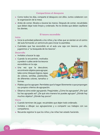 52 Guía para el período de adaptación
Compartimos el desayuno
	 Como todos los días, comparte el desayuno con ellos. Juntos colaboren con
la organización de la mesa.
	 Antes de comer, llévalos a lavarse las manos. Después de comer, recuérdales
que deben dejar todo limpio y ordenado. No te olvides que deben cepillarse
los dientes.
El tesoro escondido
Inicio
	 Inicia la actividad pidiendo a los niños y las niñas que se sienten en el centro
del aula formando un semicírculo para iniciar la asamblea.
	 Cuéntales que has escondido en el aula una caja con tesoros, por ello,
jugaremos a “La búsqueda de los tesoros”.
Desarrollo
	 Invítalos a buscar la caja.
	 Cuando la encuentren, motívalos
a predecir cuáles serán los tesoros
escondidos en la caja.
	Una vez que la descubran,
encontrarán objetos para agrupar,
tales como: bloques lógicos, tapas
de colores, semillas, piedrecillas,
de diferentes colores, tamaños o
formas.
	 Pídeles que los agrupen. Permíteles que lo hagan libremente o que propongan
sus propios criterios de agrupación.
	 Observa cómo están agrupando. Pregúntales: ¿Cómo los agrupaste? ¿Por qué
los has agrupado así? ¿De qué otra manera los puedes agrupar? ¿Dónde hay
muchos objetos? ¿Dónde hay pocos?
Cierre
	 Cuando terminen de jugar, recuérdales que dejen todo ordenado.
	 Invítalos a dibujar sus agrupaciones y a compartir sus trabajos con sus
compañeros.
	 Recuerda registrar lo que los niños y las niñas han estado haciendo.
 