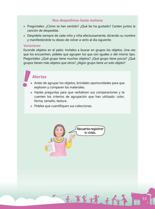 53
Nos despedimos hasta mañana
	 Pregúntales: ¿Cómo se han sentido? ¿Qué les ha gustado? Canten juntos la
canción de despedida.
	 Despídete siempre de cada niño y niña afectuosamente, diciendo su nombre
y manifestándole tu deseo de volver a verlo al día siguiente.
Variaciones
Esconde objetos en el patio. Invítalos a buscar en grupos los objetos. Una vez
que los encuentren, pídeles que agrupen los que son iguales o del mismo tipo.
Pregúntales: ¿Qué grupo tiene muchos objetos? ¿Qué grupo tiene pocos? ¿Qué
grupos tienen más objetos que otros? ¿Algún grupo tiene un solo objeto?
	 Antes de agrupar los objetos, bríndales oportunidades para que
exploren y comparen los materiales.
	 Hazles preguntas para que verbalicen sus comparaciones y te
cuenten los criterios de agrupación que han utilizado: color,
forma, tamaño, textura.
	 Pídeles que cuantifiquen sus colecciones.
Alertas
Recuerda registrar
lo vivido.
 