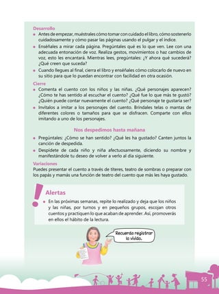 55
Desarrollo
	 Antesdeempezar,muéstralescómotomarconcuidadoellibro,cómosostenerlo
cuidadosamente y cómo pasar las páginas usando el pulgar y el índice.
	 Enséñales a mirar cada página. Pregúntales qué es lo que ven. Lee con una
adecuada entonación de voz. Realiza gestos, movimientos o haz cambios de
voz, esto les encantará. Mientras lees, pregúntales: ¿Y ahora qué sucederá?
¿Qué creen que suceda?
	 Cuando llegues al final, cierra el libro y enséñales cómo colocarlo de nuevo en
su sitio para que lo puedan encontrar con facilidad en otra ocasión.
Cierre
	 Comenta el cuento con los niños y las niñas. ¿Qué personajes aparecen?
¿Cómo te has sentido al escuchar el cuento? ¿Qué fue lo que más te gustó?
¿Quién puede contar nuevamente el cuento? ¿Qué personaje te gustaría ser?
	 Invítalos a imitar a los personajes del cuento. Bríndales telas o mantas de
diferentes colores o tamaños para que se disfracen. Comparte con ellos
imitando a uno de los personajes.
Nos despedimos hasta mañana
	 Pregúntales: ¿Cómo se han sentido? ¿Qué les ha gustado? Canten juntos la
canción de despedida.
	Despídete de cada niño y niña afectuosamente, diciendo su nombre y
manifestándole tu deseo de volver a verlo al día siguiente.
Variaciones
Puedes presentar el cuento a través de títeres, teatro de sombras o preparar con
los papás y mamás una función de teatro del cuento que más les haya gustado.
	 En las próximas semanas, repite lo realizado y deja que los niños
y las niñas, por turnos y en pequeños grupos, escojan otros
cuentos y practiquen lo que acaban de aprender. Así, promoverás
en ellos el hábito de la lectura.
Alertas
Recuerda registrar
lo vivido.
 
