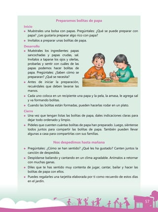 57
Preparamos bolitas de papa
Inicio
	 Muéstrales una bolsa con papas. Pregúntales: ¿Qué se puede preparar con
papa? ¿Les gustaría preparar algo rico con papa?
	 Invítalos a preparar unas bolitas de papa.
Desarrollo
	Muéstrales los ingredientes: papas
sancochadas y papas crudas, sal.
Invítalos a taparse los ojos y olerlas,
probarlas y sentir con cuáles de las
papas podemos hacer bolitas de
papa. Pregúntales: ¿Saben cómo se
prepararan? ¿Qué se necesita?
	Antes de iniciar la preparación,
recuérdales que deben lavarse las
manos.
	 Cada uno coloca en un recipiente una papa y la pela, la amasa, le agrega sal
y va formando bolitas.
	 Cuando las bolitas están formadas, pueden hacerlas rodar en un plato.
Cierre
	 Una vez que tengan listas las bolitas de papa, dales indicaciones claras para
dejar todo ordenado y limpio.
	 Pídeles que cuenten cuántas bolitas de papa han preparado. Luego, siéntense
todos juntos para compartir las bolitas de papa. También pueden llevar
algunas a casa para compartirlas con sus familias.
Nos despedimos hasta mañana
	 Pregúntales: ¿Cómo se han sentido? ¿Qué les ha gustado? Canten juntos la
canción de despedida.
	 Despídanse bailando y cantando en un clima agradable. Anímalos a retornar
con muchas ganas.
	 Diles que te has sentido muy contenta de jugar, cantar, bailar y hacer las
bolitas de papa con ellos.
	 Puedes regalarles una tarjetita elaborada por ti como recuerdo de estos días
en el jardín.
 