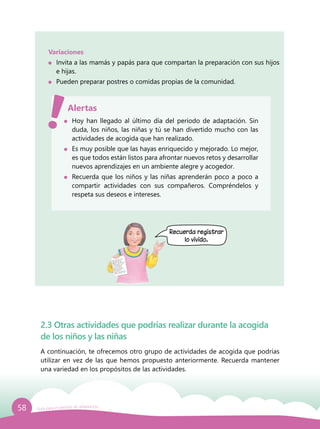 58 Guía para el período de adaptación
Variaciones
	 Invita a las mamás y papás para que compartan la preparación con sus hijos
e hijas.
	 Pueden preparar postres o comidas propias de la comunidad.
	 Hoy han llegado al último día del período de adaptación. Sin
duda, los niños, las niñas y tú se han divertido mucho con las
actividades de acogida que han realizado.
	 Es muy posible que las hayas enriquecido y mejorado. Lo mejor,
es que todos están listos para afrontar nuevos retos y desarrollar
nuevos aprendizajes en un ambiente alegre y acogedor.
	 Recuerda que los niños y las niñas aprenderán poco a poco a
compartir actividades con sus compañeros. Compréndelos y
respeta sus deseos e intereses.
Alertas
2.3 Otras actividades que podrías realizar durante la acogida
de los niños y las niñas
A continuación, te ofrecemos otro grupo de actividades de acogida que podrías
utilizar en vez de las que hemos propuesto anteriormente. Recuerda mantener
una variedad en los propósitos de las actividades.
Recuerda registrar
lo vivido.
 