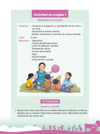 59
Actividad de acogida 1
Propósito: 	 - Promover la integración y socialización de los niños y
las niñas.
	 - Desarrollar el sentido auditivo.
	 - Realizar movimientos corporales de manera divertida.
Lugar: 	 El aula
Materiales:	 - Papel bond
	 - Círculos de diferentes colores
	 - Cartón de diferentes tamaños
	 - Témperas de colores
	 - Envases descartables
	 - Agua
	 - Música bailable
	 - Instrumentos musicales
ACTIVIDADES
Llegamos al jardín
	 Recibe a los niños y las niñas con un saludo afectuoso. Colócate a su altura y
llámalos por su nombre. Utiliza frases cariñosas como: ¡Bienvenido al jardín!
¡Qué bonito haz venido hoy!
¡Bailemos en círculo!
 