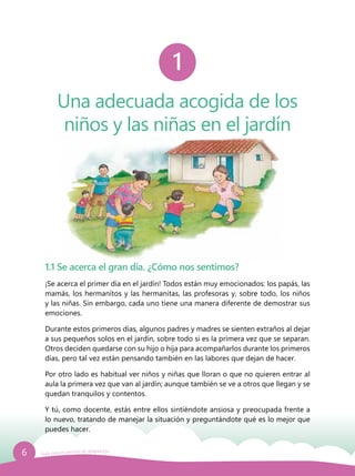 6 Guía para el período de adaptación
Una adecuada acogida de los
niños y las niñas en el jardín
1
1.1 Se acerca el gran día. ¿Cómo nos sentimos?
¡Se acerca el primer día en el jardín! Todos están muy emocionados: los papás, las
mamás, los hermanitos y las hermanitas, las profesoras y, sobre todo, los niños
y las niñas. Sin embargo, cada uno tiene una manera diferente de demostrar sus
emociones.
Durante estos primeros días, algunos padres y madres se sienten extraños al dejar
a sus pequeños solos en el jardín, sobre todo si es la primera vez que se separan.
Otros deciden quedarse con su hijo o hija para acompañarlos durante los primeros
días, pero tal vez están pensando también en las labores que dejan de hacer.
Por otro lado es habitual ver niños y niñas que lloran o que no quieren entrar al
aula la primera vez que van al jardín; aunque también se ve a otros que llegan y se
quedan tranquilos y contentos.
Y tú, como docente, estás entre ellos sintiéndote ansiosa y preocupada frente a
lo nuevo, tratando de manejar la situación y preguntándote qué es lo mejor que
puedes hacer.
 