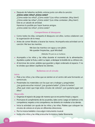 60 Guía para el período de adaptación
	 Después de haberlos recibido, entona junto con ellos la canción:
	 ¿Cómo están niños? ¿Cómo están?
	 ¿Cómo están los niños? ¿Cómo están? (Los niños contestan: ¡Muy bien!)
	 ¿Cómo están las niñas? ¿Cómo están? (Los niñas contestan: ¡Muy bien!)
	 Este es un saludo de amistad.
	 Haremos lo posible por hacer buenos amigos.
	 ¿Cómo están los niños? ¿Cómo están?
Compartimos el desayuno
	 Como todos los días, comparte el desayuno con ellos. Juntos colaboren con
la organización de la mesa.
	 Antes de comer llévalos a lavarse las manos. Acompaña esta actividad con la
canción: Me lavo las manitos.
				 Me lavo las manitos con agua y con jabón.
				 Me quedan limpiecitas, ¡qué felicidad!
				 		 (Melodía: Pin pon es un muñeco).
	 Acompaña a los niños y las niñas durante el momento de la alimentación.
Ayúdalos a pelar la fruta, a abrir su taper, a destapar la botella de su refresco etc.
	 Al terminar de comer, pídeles que guarden y dejen ordenado el espacio. Y no
te olvides que deben cepillarse los dientes.
Bailemos en el círculo
Inicio
	 Pide a los niños y las niñas que se sienten en el centro del aula formando un
semicírculo.
	 Preséntales los materiales con los que van a trabajar y pregúntales:
	 ¿Les gusta escuchar música? ¿Les gustaría bailar? ¿Cómo lo harían?
	 ¿Para qué creen que traje estos círculos de colores? ¿Les gustaría jugar con
ellos?
Desarrollo
	 Organiza el espacio de juego de manera que se encuentre limpio y seguro.
	 Promueve el cumplimiento de los acuerdos, tales como: Juego sin lastimar a mis
compañeros; respeto a mis compañeros; me divierto sin molestar a los demás.
	 Inicia la actividad con ayuda de los niños y las niñas. Pídeles que coloquen los
círculos de colores en el piso en diferentes direcciones.
	 Pon la música bailable o toca algún instrumento musical.
	 Invita a los niños y las niñas a escuchar la música y bailar libremente.
 