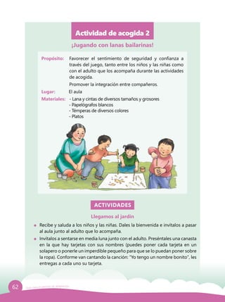 62 Guía para el período de adaptación
Actividad de acogida 2
Propósito: 	 Favorecer el sentimiento de seguridad y confianza a
través del juego, tanto entre los niños y las niñas como
con el adulto que los acompaña durante las actividades
de acogida.
	 Promover la integración entre compañeros.
Lugar: 	 El aula
Materiales:	 - Lana y cintas de diversos tamaños y grosores
	 - Papelógrafos blancos
	 - Témperas de diversos colores
	 - Platos
ACTIVIDADES
Llegamos al jardín
	 Recibe y saluda a los niños y las niñas. Dales la bienvenida e invítalos a pasar
al aula junto al adulto que lo acompaña.
	 Invítalos a sentarse en media luna junto con el adulto. Preséntales una canasta
en la que hay tarjetas con sus nombres (puedes poner cada tarjeta en un
solapero o ponerle un imperdible pequeño para que se lo puedan poner sobre
la ropa). Conforme van cantando la canción: “Yo tengo un nombre bonito”, les
entregas a cada uno su tarjeta.
¡Jugando con lanas bailarinas!
 
