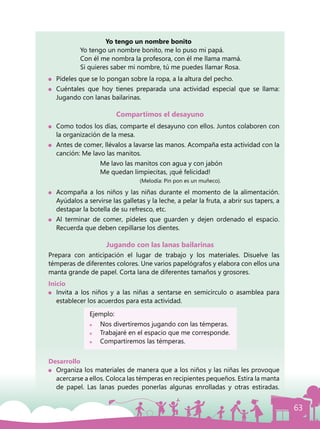 63
			 Yo tengo un nombre bonito
			 Yo tengo un nombre bonito, me lo puso mi papá.
			 Con él me nombra la profesora, con él me llama mamá.
			 Si quieres saber mi nombre, tú me puedes llamar Rosa.
	 Pídeles que se lo pongan sobre la ropa, a la altura del pecho.
	 Cuéntales que hoy tienes preparada una actividad especial que se llama:
Jugando con lanas bailarinas.
Compartimos el desayuno
	 Como todos los días, comparte el desayuno con ellos. Juntos colaboren con
la organización de la mesa.
	 Antes de comer, llévalos a lavarse las manos. Acompaña esta actividad con la
canción: Me lavo las manitos.
				 Me lavo las manitos con agua y con jabón
				 Me quedan limpiecitas, ¡qué felicidad!
						(Melodía: Pin pon es un muñeco).
	 Acompaña a los niños y las niñas durante el momento de la alimentación.
Ayúdalos a servirse las galletas y la leche, a pelar la fruta, a abrir sus tapers, a
destapar la botella de su refresco, etc.
	 Al terminar de comer, pídeles que guarden y dejen ordenado el espacio.
Recuerda que deben cepillarse los dientes.
Jugando con las lanas bailarinas
Prepara con anticipación el lugar de trabajo y los materiales. Disuelve las
témperas de diferentes colores. Une varios papelógrafos y elabora con ellos una
manta grande de papel. Corta lana de diferentes tamaños y grosores.
Inicio
	 Invita a los niños y a las niñas a sentarse en semicírculo o asamblea para
establecer los acuerdos para esta actividad.
			 Ejemplo:
			 	 Nos divertiremos jugando con las témperas.
			 	 Trabajaré en el espacio que me corresponde.
			 	 Compartiremos las témperas.
Desarrollo
	 Organiza los materiales de manera que a los niños y las niñas les provoque
acercarse a ellos. Coloca las témperas en recipientes pequeños. Estira la manta
de papel. Las lanas puedes ponerlas algunas enrolladas y otras estiradas.
 