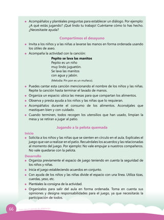 66 Guía para el período de adaptación
	 Acompáñalos y plantéales preguntas para establecer un diálogo. Por ejemplo:
¿A qué estás jugando? ¡Qué lindo tu trabajo! Cuéntame cómo lo has hecho.
¿Necesitaste ayuda?
Compartimos el desayuno
	 Invita a los niños y a las niñas a lavarse las manos en forma ordenada usando
los útiles de aseo.
	 Acompaña la actividad con la canción:
			 	 Pepito se lava las manitos
				 Pepito es un niño
				 muy lindo juguetón.
				 Se lava las manitos
				 con agua y jabón.
				 (Melodía: Pin pon es un muñeco).
	 Puedes cantar esta canción mencionando el nombre de los niños y las niñas.
Repite la canción hasta terminar el lavado de manos.
	 Organiza un espacio: ubica las mesas para que compartan los alimentos.
	 Observa y presta ayuda a los niños y las niñas que lo requieran.
	Acompáñalos durante el consumo de los alimentos. Aconséjales que
mastiquen bien y con cuidado.
	 Cuando terminen, todos recogen los utensilios que han usado, limpian la
mesa y se retiran a jugar al patio.
Jugando a la pelota quemada
Inicio
	 Solicita a los niños y las niñas que se sienten en círculo en el aula. Explícales el
juego que van a realizar en el patio. Recuérdales los acuerdos y las relacionadas
al momento del juego. Por ejemplo: No vale empujar a nuestros compañeros.
No vale quedarse con la pelota.
Desarrollo
	 Organiza previamente el espacio de juego teniendo en cuenta la seguridad de
los niños y niñas.
	 Inicia el juego estableciendo acuerdos en conjunto.
	 Con ayuda de los niños y las niñas divide el espacio con una línea. Utiliza tizas,
cuerdas, yeso, etc.
	 Plantéales la consigna de la actividad.
	 Organízalos para salir del aula en forma ordenada. Toma en cuenta sus
opiniones y designa responsabilidades para el juego, ya que necesitarás la
participación de todos.
 