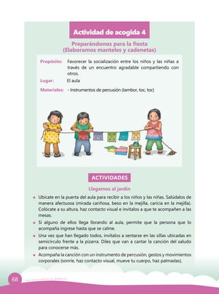 68 Guía para el período de adaptación
Actividad de acogida 4
Propósito: 	 Favorecer la socialización entre los niños y las niñas a
través de un encuentro agradable compartiendo con
otros.
Lugar: 	 El aula
Materiales:	 - Instrumentos de percusión (tambor, toc, toc)
ACTIVIDADES
Llegamos al jardín
	 Ubícate en la puerta del aula para recibir a los niños y las niñas. Salúdalos de
manera afectuosa (mirada cariñosa, beso en la mejilla, caricia en la mejilla).
Colócate a su altura, haz contacto visual e invítalos a que te acompañen a las
mesas.
	 Si alguno de ellos llega llorando al aula, permite que la persona que lo
acompaña ingrese hasta que se calme.
	 Una vez que han llegado todos, invítalos a sentarse en las sillas ubicadas en
semicírculo frente a la pizarra. Diles que van a cantar la canción del saludo
para conocerse más.
	 Acompaña la canción con un instrumento de percusión, gestos y movimientos
corporales (sonríe, haz contacto visual, mueve tu cuerpo, haz palmadas).
Preparándonos para la fiesta
(Elaboramos manteles y cadenetas)
 