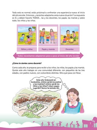 7
Todo esto es normal, estás próxima/o a enfrentar una experiencia nueva: el inicio
del año escolar. Entonces, ¿necesitas adaptarte a esta nueva situación? La respuesta
es SÍ, y deben hacerlo TODOS… las y los docentes, los papás, las mamás y sobre
todo, los niños y las niñas.
¿Cómo te sientes como docente?
Como cada año, te preparas para recibir a los niños, las niñas, los papás y las mamás.
Quizás este año trabajes en una comunidad diferente, con pequeños de las tres
edades, con padres nuevos, con costumbres distintas. Mira qué pasa con Rosa:
Este año trabajaré en
Acobamba. ¿Cómo serán los padres
y las madres? ¿Cómo serán los
niños y las niñas? ¿Qué juegos
jugarán? Nunca he estado ahí.
Niños y niñas Papás y mamás Docentes
Todos necesitamos adaptarnos poco a poco al inicio del año escolar
 