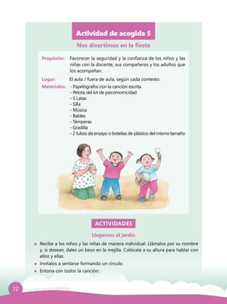 72 Guía para el período de adaptación
Actividad de acogida 5
Propósito: 	 Favorecer la seguridad y la confianza de los niños y las
niñas con la docente, sus compañeros y los adultos que
los acompañan.
Lugar: 	 El aula / fuera de aula, según cada contexto.
Materiales:	 - Papelógrafos con la canción escrita
		 - Pelota del kit de psicomotricidad
		 - 5 Latas
		- Silla
		- Música
		- Baldes
		- Témperas
		- Gradilla
		 - 2 tubos de ensayo o botellas de plástico del mismo tamaño
ACTIVIDADES
Llegamos al jardín
	 Recibe a los niños y las niñas de manera individual. Llámalos por su nombre
y, si desean, dales un beso en la mejilla. Colócate a su altura para hablar con
ellos y ellas.
	 Invítalos a sentarse formando un círculo.
	 Entona con todos la canción:
Nos divertimos en la fiesta
 