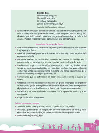 73
				 	 Buenos días
					Buenos días amiguitos.
					Bienvenidos al salón
					 Ya es hora del saludo.
					 ¿Quién quiere empezar hoy?
			 		 (Melodía: Cual bandada de palomas)
	 Realiza la dinámica del abrazo en cadena. Inicia la dinámica abrazando a un
niño o niña y dile una palabra de afecto como: te quiero mucho, estoy feliz
de verte, que lindo peinado traes hoy. Luego, pídeles que sigan la cadena del
abrazo. Pueden repetir la frase o solo abrazar a su compañero/a.
Nos divertimos en la fiesta
	 Esta actividad tiene dos momentos: la participación de los niños y las niñas en
los juegos y la fiesta.
	 Prevé los materiales que se vas a utilizar en las actividades. El día anterior, deja
organizada el aula.
	Recuerda realizar las actividades teniendo en cuenta la realidad de la
comunidad y los espacios con los que cuentas, dentro o fuera del aula.
	 Previamente, organiza con los niños y las niñas el cuadro de distribución de
tareas, los juegos que realizarás y los materiales y música que vas a utilizar (si
no hay luz, utiliza algún instrumento musical o una danza costumbrista de la
comunidad acompañada por palmadas, etc.).
	 Comunícales que las actividades se desarrollarán de acuerdo al cuadro de
tareas.
	 Establece con ellos las responsabilidades: un grupo encargado de organizar
la mesa; otro grupo encargado de repartir los bocaditos; otro encargado de
dejar ordenada el aula al finalizar la fiesta; y otros que sean necesarios.
	 Los niños y las niñas realizarán sus tareas con el apoyo del adulto que los
acompaña.
	 Organiza las sillas y las mesas
Primer momento: Juegos
	 A continuación, diles que van a iniciar la celebración con juegos.
	 Invítalos a participar en los juegos. Ten en cuenta el número de niños y niñas
que atiendes ya que los juegos deben tener más de tres participantes.
	 Formula las reglas del juego.
 