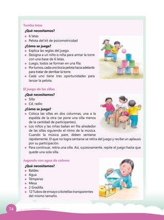 74 Guía para el período de adaptación
¿Cómo se juega?
	 Explica las reglas del juego.
	 Designa a un niño o niña para armar la torre
con una base de 6 latas.
	 Luego, todos se forman en una fila.
	 Porturnos,cadaunotiralapelotahaciaadelante
para tratar de derribar la torre.
	Cada uno tiene tres oportunidades para
lanzar la pelota.
¿Cómo se juega?
	 Coloca las sillas en dos columnas, una a la
espalda de la otra (se pone una silla menos
de la cantidad de participantes).
	 Los niños y las niñas bailan en fila alrededor
de las sillas siguiendo el ritmo de la música.
Cuando la música pare, deben sentarse
rápidamente. El que no logra sentarse se retira del juego y recibe un aplauso
por su participación.
	 Para continuar, retira una silla. Así, sucesivamente, repite el juego hasta que
quede una sola silla.
Tumba latas
El juego de las sillas
Jugando con agua de colores
¿Qué necesitamos?
	 6 latas
	 Pelota del kit de psicomotricidad
¿Qué necesitamos?
	Silla
	 Cd, radio
¿Qué necesitamos?
	Baldes
	Agua
	Témperas
	Mesa
	 2 Gradilla
	 12 Tubos de ensayo o botellas transparentes
del mismo tamaño.
 