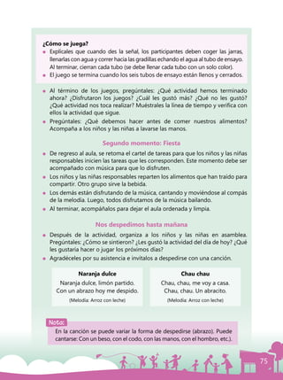 75
¿Cómo se juega?
	 Explícales que cuando des la señal, los participantes deben coger las jarras,
llenarlas con agua y correr hacia las gradillas echando el agua al tubo de ensayo.
Al terminar, cierran cada tubo (se debe llenar cada tubo con un solo color).
	 El juego se termina cuando los seis tubos de ensayo están llenos y cerrados.
	 Al término de los juegos, pregúntales: ¿Qué actividad hemos terminado
ahora? ¿Disfrutaron los juegos? ¿Cuál les gustó más? ¿Qué no les gustó?
¿Qué actividad nos toca realizar? Muéstrales la línea de tiempo y verifica con
ellos la actividad que sigue.
	Pregúntales: ¿Qué debemos hacer antes de comer nuestros alimentos?
Acompaña a los niños y las niñas a lavarse las manos.
Segundo momento: Fiesta
	 De regreso al aula, se retoma el cartel de tareas para que los niños y las niñas
responsables inicien las tareas que les corresponden. Este momento debe ser
acompañado con música para que lo disfruten.
	 Los niños y las niñas responsables reparten los alimentos que han traído para
compartir. Otro grupo sirve la bebida.
	 Los demás están disfrutando de la música, cantando y moviéndose al compás
de la melodía. Luego, todos disfrutamos de la música bailando.
	 Al terminar, acompáñalos para dejar el aula ordenada y limpia.
Nos despedimos hasta mañana
	 Después de la actividad, organiza a los niños y las niñas en asamblea.
Pregúntales: ¿Cómo se sintieron? ¿Les gustó la actividad del día de hoy? ¿Qué
les gustaría hacer o jugar los próximos días?
	 Agradéceles por su asistencia e invítalos a despedirse con una canción.
Naranja dulce
Naranja dulce, limón partido.
Con un abrazo hoy me despido.
(Melodía: Arroz con leche)
Chau chau
Chau, chau, me voy a casa.
Chau, chau. Un abracito.
(Melodía: Arroz con leche)
Nota:
En la canción se puede variar la forma de despedirse (abrazo). Puede
cantarse: Con un beso, con el codo, con las manos, con el hombro, etc.).
 