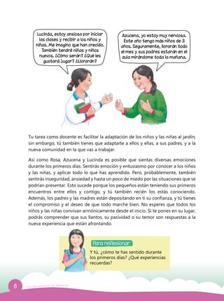 8 Guía para el período de adaptación
Lucinda, estoy ansiosa por iniciar
las clases y recibir a los niños y
niñas. Me imagino que han crecido.
También tendré niñas y niños
nuevos. ¿Cómo serán? ¿Qué les
gustará jugar? ¿Llorarán?
Para reflexionar
Y tú, ¿cómo te has sentido durante
los primeros días? ¿Qué experiencias
recuerdas?
Tu tarea como docente es facilitar la adaptación de los niños y las niñas al jardín;
sin embargo, tú también tienes que adaptarte a ellos y ellas, a sus padres, y a la
nueva comunidad en la que vas a trabajar.
Así como Rosa, Azucena y Lucinda es posible que sientas diversas emociones
durante los primeros días. Sentirás emoción y entusiasmo por conocer a los niños
y las niñas, y aplicar todo lo que has aprendido. Pero, probablemente, también
sentirás inseguridad, ansiedad y hasta un poco de miedo por las situaciones que se
podrían presentar. Esto sucede porque los pequeños están teniendo sus primeros
encuentros entre ellos y contigo, y tú también recién los estás conociendo.
Además, los padres y las madres están depositando en ti su confianza, y tú tienes
el compromiso y el deseo de que todo marche bien. No esperes que todos los
niños y las niñas convivan armónicamente desde el inicio. Si te pones en su lugar,
podrás comprender que sus llantos, su pasividad o su temor son respuestas a la
nueva experiencia que están afrontando.
Azucena, yo estoy muy nerviosa.
Este año tengo más niños de 3
años. Seguramente, llorarán todo
el mes y sus padres estarán en el
aula mirándome toda la mañana.
 
