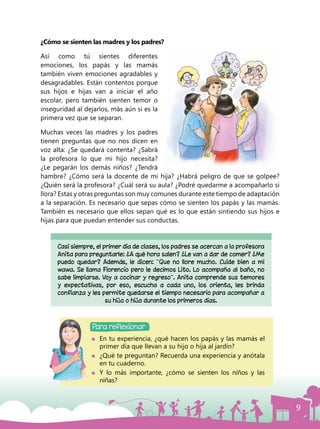 9
¿Cómo se sienten las madres y los padres?
Así como tú sientes diferentes
emociones, los papás y las mamás
también viven emociones agradables y
desagradables. Están contentos porque
sus hijos e hijas van a iniciar el año
escolar, pero también sienten temor o
inseguridad al dejarlos, más aún si es la
primera vez que se separan.
Muchas veces las madres y los padres
tienen preguntas que no nos dicen en
voz alta: ¿Se quedará contenta? ¿Sabrá
la profesora lo que mi hijo necesita?
¿Le pegarán los demás niños? ¿Tendrá
hambre? ¿Cómo será la docente de mi hija? ¿Habrá peligro de que se golpee?
¿Quién será la profesora? ¿Cuál será su aula? ¿Podré quedarme a acompañarlo si
llora? Estas y otras preguntas son muy comunes durante este tiempo de adaptación
a la separación. Es necesario que sepas cómo se sienten los papás y las mamás.
También es necesario que ellos sepan qué es lo que están sintiendo sus hijos e
hijas para que puedan entender sus conductas.
Para reflexionar
Casi siempre, el primer día de clases, los padres se acercan a la profesora
Anita para preguntarle: ¿A qué hora salen? ¿Le van a dar de comer? ¿Me
puedo quedar? Además, le dicen: “Que no llore mucho. Cuide bien a mi
wawa. Se llama Florencio pero le decimos Lito. Lo acompaña al baño, no
sabe limpiarse. Voy a cocinar y regreso”. Anita comprende sus temores
y expectativas, por eso, escucha a cada uno, los orienta, les brinda
confianza y les permite quedarse el tiempo necesario para acompañar a
su hijo o hija durante los primeros días.
	 En tu experiencia, ¿qué hacen los papás y las mamás el
primer día que llevan a su hijo o hija al jardín?
	 ¿Qué te preguntan? Recuerda una experiencia y anótala
en tu cuaderno.
	 Y lo más importante, ¿cómo se sienten los niños y las
niñas?
 