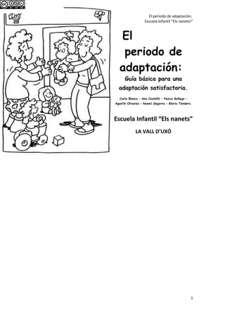 El periodo de adaptación.
Escuela Infantil “Els nanets!"
El
periodo de
adaptación:
Guía básica para una
adaptación satisfactoria.
Carla Blanco – Ana Castelló – Yesica Gallego –
Agustín Olivares – Noemí Segarra – Gloria Tendero.
Escuela Infantil “Els nanets”
LA VALL D’UXÓ
1
 