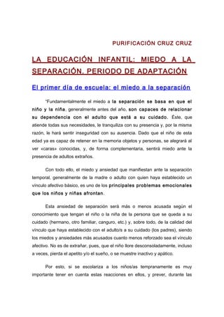 PURIFICACIÓN CRUZ CRUZ
LA EDUCACIÓN INFANTIL: MIEDO A LA
SEPARACIÓN. PERIODO DE ADAPTACIÓN
El primer día de escuela: el miedo a la separación
“Fundamentalmente el miedo a la separación se basa en que el
niño y la niña, generalmente antes del año, son capaces de relacionar
su dependencia con el adulto que está a su cuidado. Éste, que
atiende todas sus necesidades, le tranquiliza con su presencia y, por la misma
razón, le hará sentir inseguridad con su ausencia. Dado que el niño de esta
edad ya es capaz de retener en la memoria objetos y personas, se alegrará al
ver «caras» conocidas, y, de forma complementaria, sentirá miedo ante la
presencia de adultos extraños.
Con todo ello, el miedo y ansiedad que manifiestan ante la separación
temporal, generalmente de la madre o adulto con quien haya establecido un
vínculo afectivo básico, es uno de los principales problemas emocionales
que los niños y niñas afrontan.
Esta ansiedad de separación será más o menos acusada según el
conocimiento que tengan el niño o la niña de la persona que se queda a su
cuidado (hermano, otro familiar, canguro, etc.) y, sobre todo, de la calidad del
vínculo que haya establecido con el adulto/s a su cuidado (los padres), siendo
los miedos y ansiedades más acusados cuanto menos reforzado sea el vínculo
afectivo. No es de extrañar, pues, que el niño llore desconsoladamente, incluso
a veces, pierda el apetito y/o el sueño, o se muestre inactivo y apático.
Por esto, si se escolariza a los niños/as tempranamente es muy
importante tener en cuenta estas reacciones en ellos, y prever, durante las
 