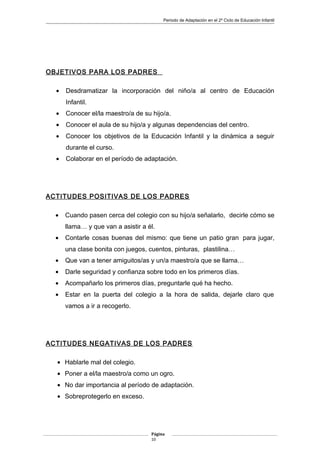 Periodo de Adaptación en el 2º Ciclo de Educación Infantil
OBJETIVOS PARA LOS PADRES
• Desdramatizar la incorporación del niño/a al centro de Educación
Infantil.
• Conocer el/la maestro/a de su hijo/a.
• Conocer el aula de su hijo/a y algunas dependencias del centro.
• Conocer los objetivos de la Educación Infantil y la dinámica a seguir
durante el curso.
• Colaborar en el período de adaptación.
ACTITUDES POSITIVAS DE LOS PADRES
• Cuando pasen cerca del colegio con su hijo/a señalarlo, decirle cómo se
llama… y que van a asistir a él.
• Contarle cosas buenas del mismo: que tiene un patio gran para jugar,
una clase bonita con juegos, cuentos, pinturas, plastilina…
• Que van a tener amiguitos/as y un/a maestro/a que se llama…
• Darle seguridad y confianza sobre todo en los primeros días.
• Acompañarlo los primeros días, preguntarle qué ha hecho.
• Estar en la puerta del colegio a la hora de salida, dejarle claro que
vamos a ir a recogerlo.
ACTITUDES NEGATIVAS DE LOS PADRES
• Hablarle mal del colegio.
• Poner a el/la maestro/a como un ogro.
• No dar importancia al período de adaptación.
• Sobreprotegerlo en exceso.
Página
10
 