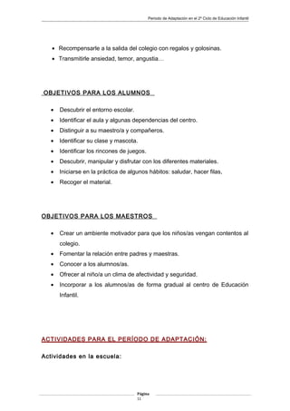 Periodo de Adaptación en el 2º Ciclo de Educación Infantil
• Recompensarle a la salida del colegio con regalos y golosinas.
• Transmitirle ansiedad, temor, angustia…
OBJETIVOS PARA LOS ALUMNOS
• Descubrir el entorno escolar.
• Identificar el aula y algunas dependencias del centro.
• Distinguir a su maestro/a y compañeros.
• Identificar su clase y mascota.
• Identificar los rincones de juegos.
• Descubrir, manipular y disfrutar con los diferentes materiales.
• Iniciarse en la práctica de algunos hábitos: saludar, hacer filas,
• Recoger el material.
OBJETIVOS PARA LOS MAESTROS
• Crear un ambiente motivador para que los niños/as vengan contentos al
colegio.
• Fomentar la relación entre padres y maestras.
• Conocer a los alumnos/as.
• Ofrecer al niño/a un clima de afectividad y seguridad.
• Incorporar a los alumnos/as de forma gradual al centro de Educación
Infantil.
ACTIVIDADES PARA EL PERÍODO DE ADAPTACIÓN:
Actividades en la escuela:
Página
11
 